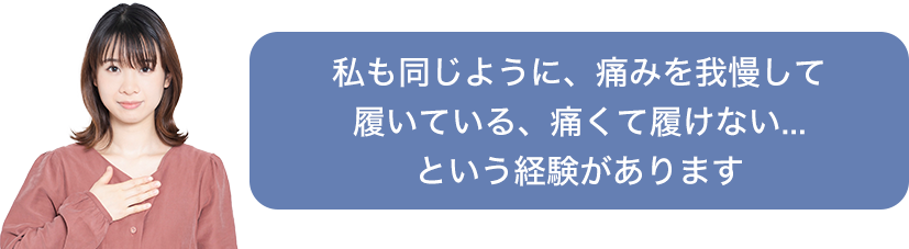 私も同じように、痛みを我慢して履いている、痛くて履けない...という経験があります